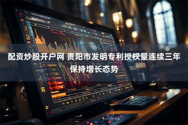 配资炒股开户网 贵阳市发明专利授权量连续三年保持增长态势