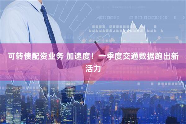 可转债配资业务 加速度！一季度交通数据跑出新活力