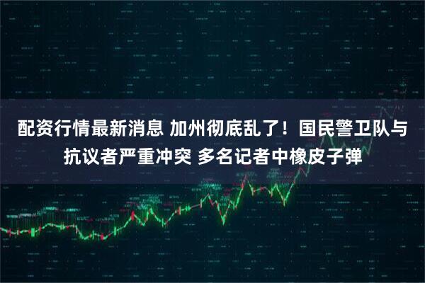 配资行情最新消息 加州彻底乱了！国民警卫队与抗议者严重冲突 多名记者中橡皮子弹