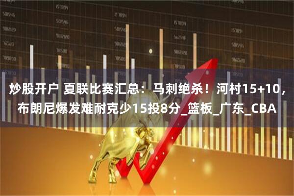 炒股开户 夏联比赛汇总：马刺绝杀！河村15+10，布朗尼爆发难耐克少15投8分_篮板_广东_CBA
