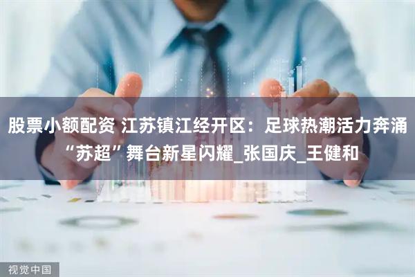 股票小额配资 江苏镇江经开区：足球热潮活力奔涌 “苏超”舞台新星闪耀_张国庆_王健和