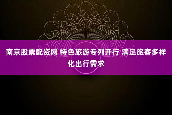 南京股票配资网 特色旅游专列开行 满足旅客多样化出行需求