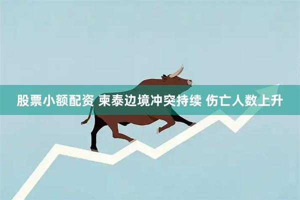 股票小额配资 柬泰边境冲突持续 伤亡人数上升