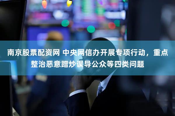 南京股票配资网 中央网信办开展专项行动，重点整治恶意蹭炒误导公众等四类问题
