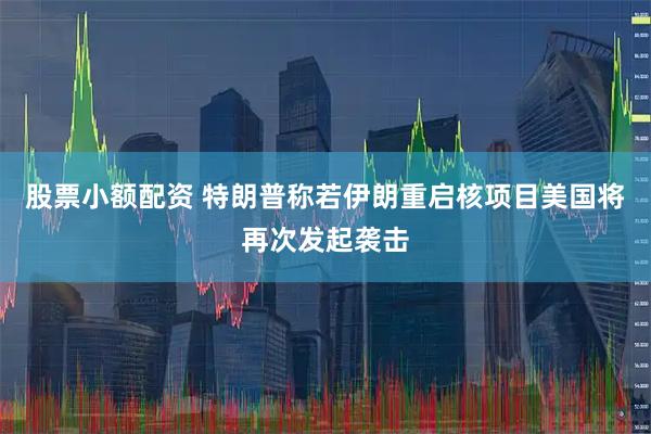 股票小额配资 特朗普称若伊朗重启核项目美国将再次发起袭击