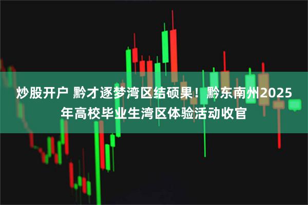 炒股开户 黔才逐梦湾区结硕果！黔东南州2025年高校毕业生湾区体验活动收官
