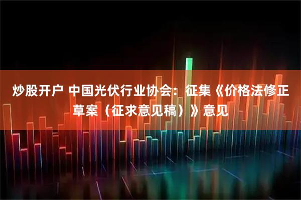 炒股开户 中国光伏行业协会：征集《价格法修正草案（征求意见稿）》意见