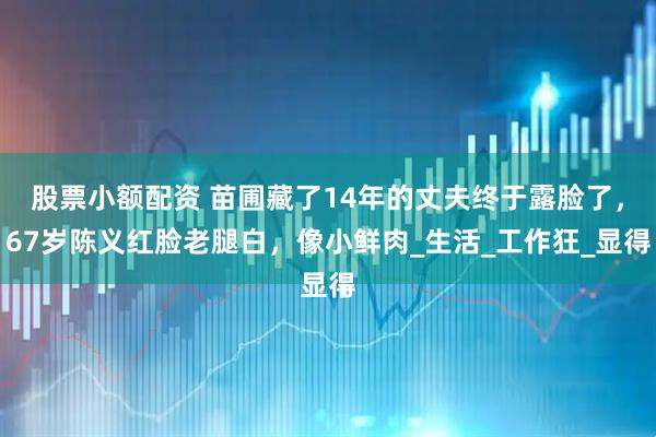 股票小额配资 苗圃藏了14年的丈夫终于露脸了，67岁陈义红脸老腿白，像小鲜肉_生活_工作狂_显得