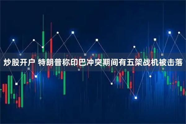 炒股开户 特朗普称印巴冲突期间有五架战机被击落