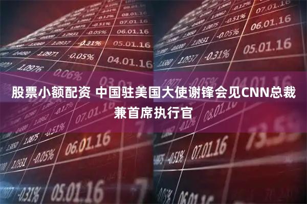 股票小额配资 中国驻美国大使谢锋会见CNN总裁兼首席执行官