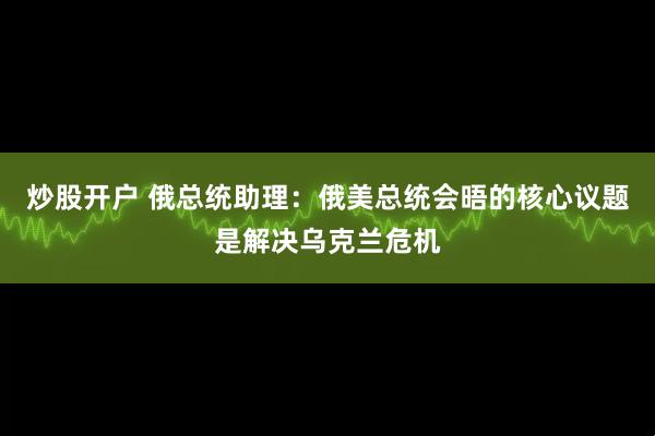 炒股开户 俄总统助理：俄美总统会晤的核心议题是解决乌克兰危机