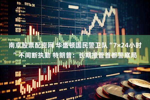 南京股票配资网 华盛顿国民警卫队“7×24小时”不间断执勤 特朗普：长期接管首都警察局