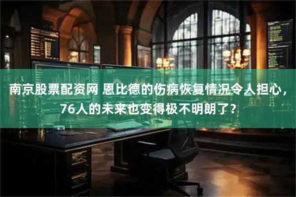 南京股票配资网 恩比德的伤病恢复情况令人担心，76人的未来也变得极不明朗了？