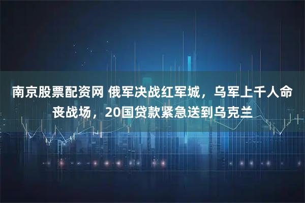 南京股票配资网 俄军决战红军城，乌军上千人命丧战场，20国贷款紧急送到乌克兰