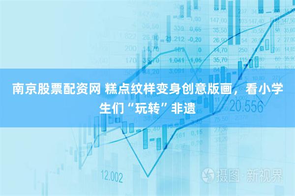 南京股票配资网 糕点纹样变身创意版画，看小学生们“玩转”非遗