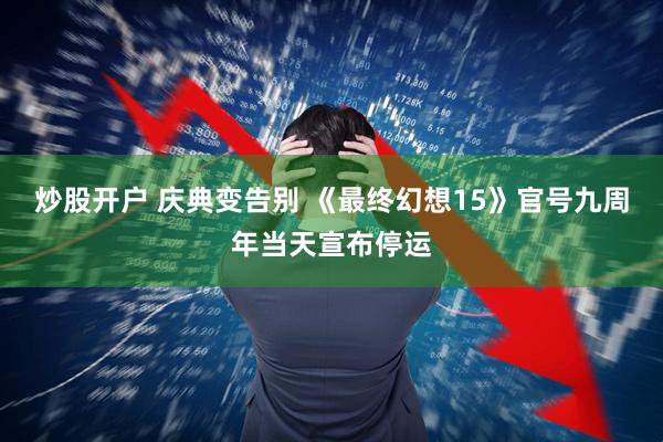 炒股开户 庆典变告别 《最终幻想15》官号九周年当天宣布停运