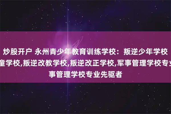 炒股开户 永州青少年教育训练学校：叛逆少年学校,叛逆儿童学校,叛逆改教学校,叛逆改正学校,军事管理学校专业先驱者