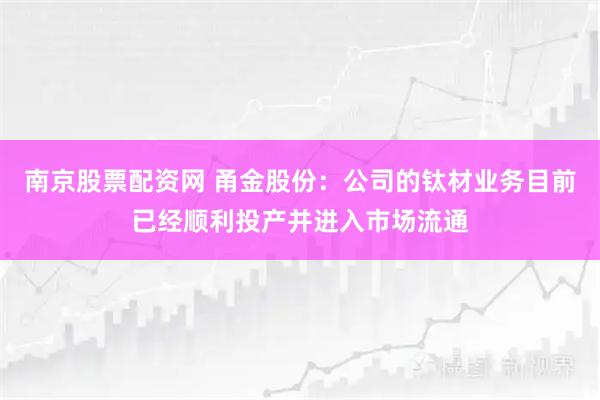 南京股票配资网 甬金股份：公司的钛材业务目前已经顺利投产并进入市场流通