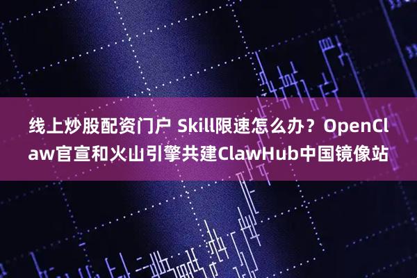 线上炒股配资门户 Skill限速怎么办?OpenClaw官宣和火山引擎共建ClawHub中国镜像站