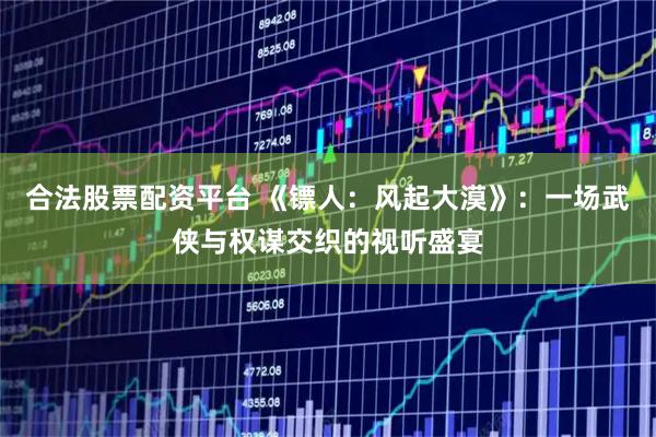 合法股票配资平台 《镖人：风起大漠》：一场武侠与权谋交织的视听盛宴