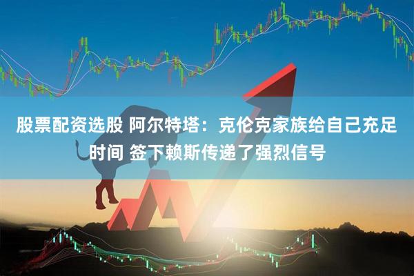 股票配资选股 阿尔特塔：克伦克家族给自己充足时间 签下赖斯传递了强烈信号