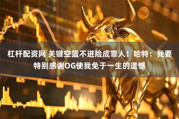 杠杆配资网 关键空篮不进险成罪人！哈特：我要特别感谢OG使我免于一生的遗憾
