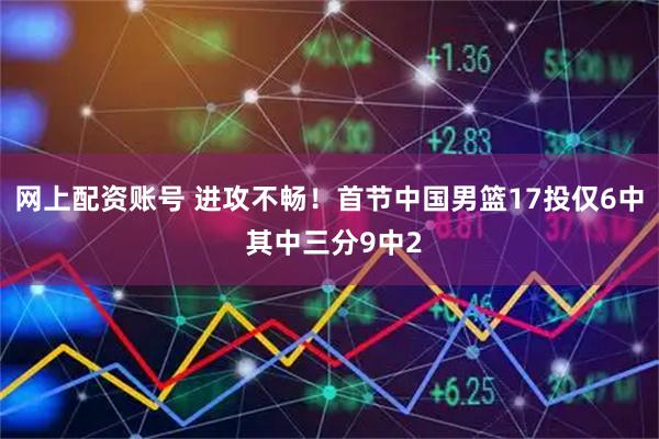 网上配资账号 进攻不畅！首节中国男篮17投仅6中 其中三分9中2