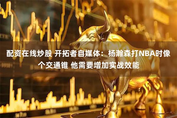 配资在线炒股 开拓者自媒体：杨瀚森打NBA时像个交通锥 他需要增加实战效能