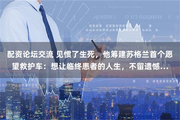 配资论坛交流 见惯了生死，他筹建苏格兰首个愿望救护车：想让临终患者的人生，不留遗憾…