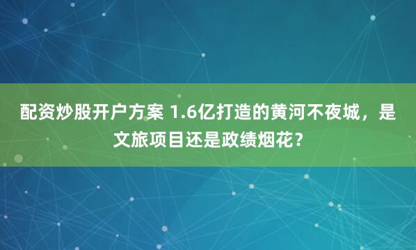 配资炒股开户方案 1.6亿打造的黄河不夜城，是文旅项目还是政绩烟花？