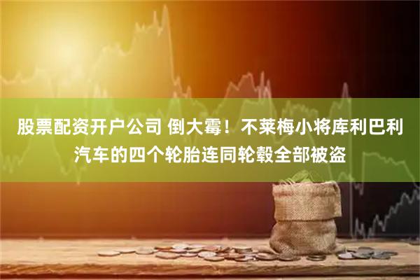 股票配资开户公司 倒大霉！不莱梅小将库利巴利汽车的四个轮胎连同轮毂全部被盗
