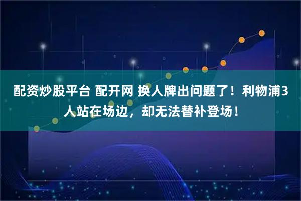配资炒股平台 配开网 换人牌出问题了！利物浦3人站在场边，却无法替补登场！