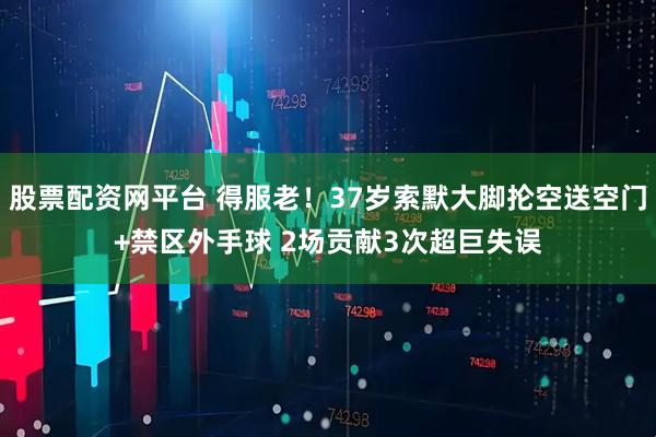 股票配资网平台 得服老！37岁索默大脚抡空送空门+禁区外手球 2场贡献3次超巨失误