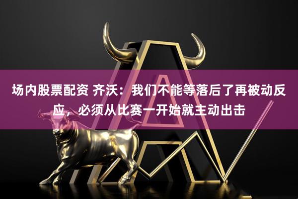 场内股票配资 齐沃：我们不能等落后了再被动反应，必须从比赛一开始就主动出击