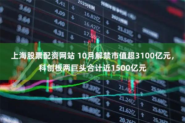 上海股票配资网站 10月解禁市值超3100亿元，科创板两巨头合计近1500亿元