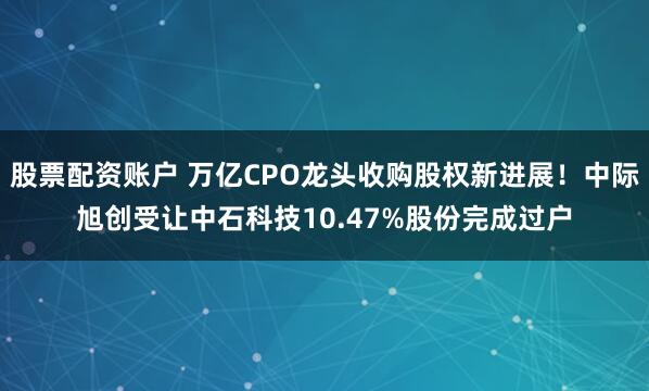 股票配资账户 万亿CPO龙头收购股权新进展！中际旭创受让中石科技10.47%股份完成过户